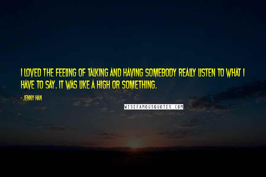 Jenny Han Quotes: I loved the feeling of talking and having somebody really listen to what I have to say. It was like a high or something.