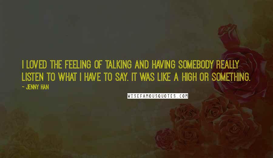 Jenny Han Quotes: I loved the feeling of talking and having somebody really listen to what I have to say. It was like a high or something.