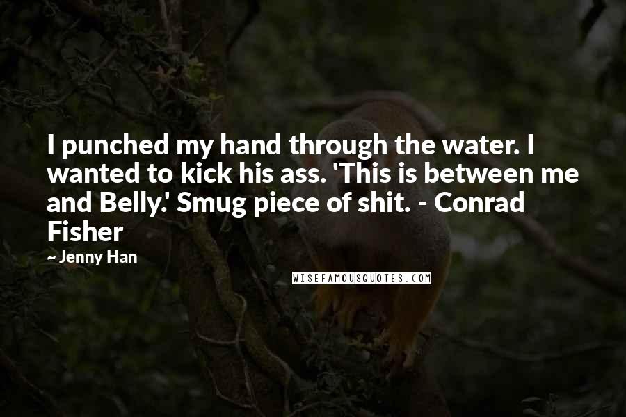 Jenny Han Quotes: I punched my hand through the water. I wanted to kick his ass. 'This is between me and Belly.' Smug piece of shit. - Conrad Fisher