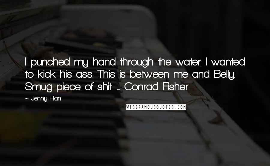 Jenny Han Quotes: I punched my hand through the water. I wanted to kick his ass. 'This is between me and Belly.' Smug piece of shit. - Conrad Fisher