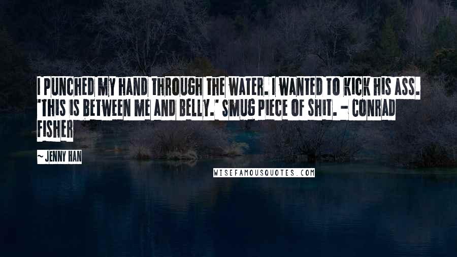 Jenny Han Quotes: I punched my hand through the water. I wanted to kick his ass. 'This is between me and Belly.' Smug piece of shit. - Conrad Fisher