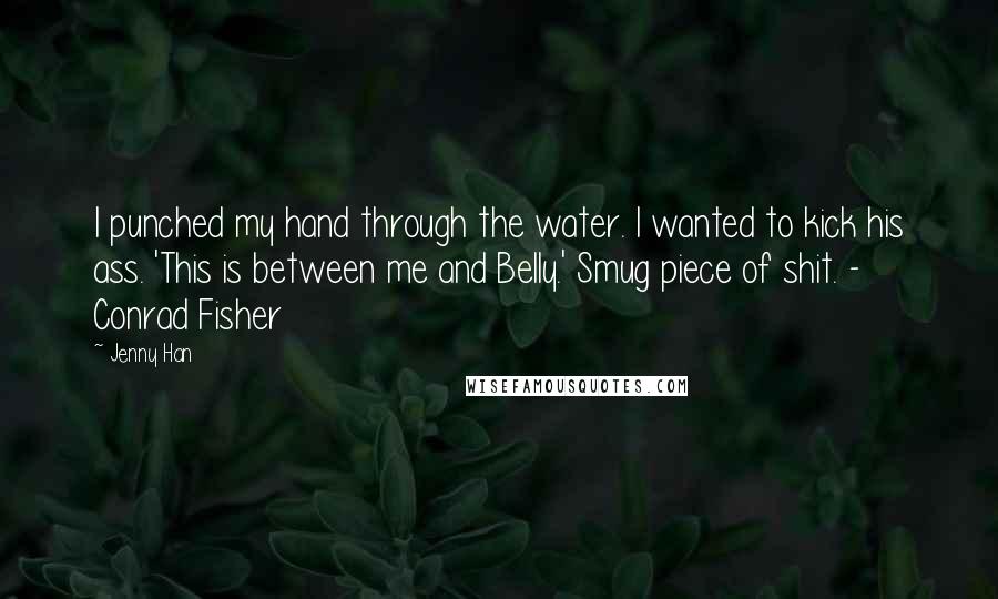 Jenny Han Quotes: I punched my hand through the water. I wanted to kick his ass. 'This is between me and Belly.' Smug piece of shit. - Conrad Fisher