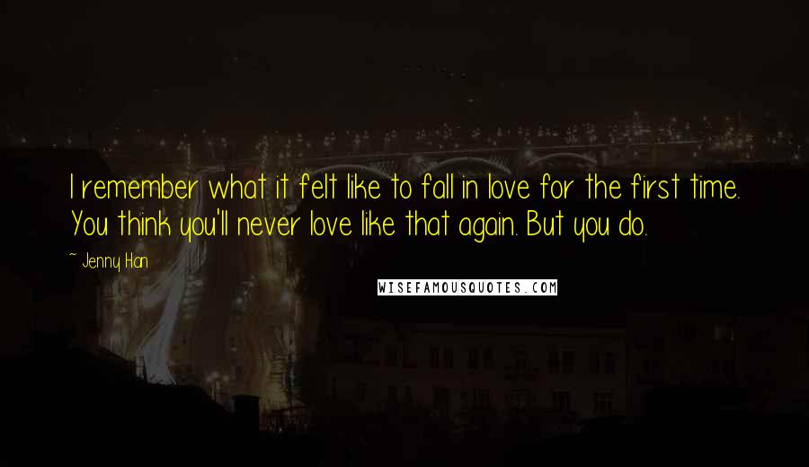 Jenny Han Quotes: I remember what it felt like to fall in love for the first time. You think you'll never love like that again. But you do.