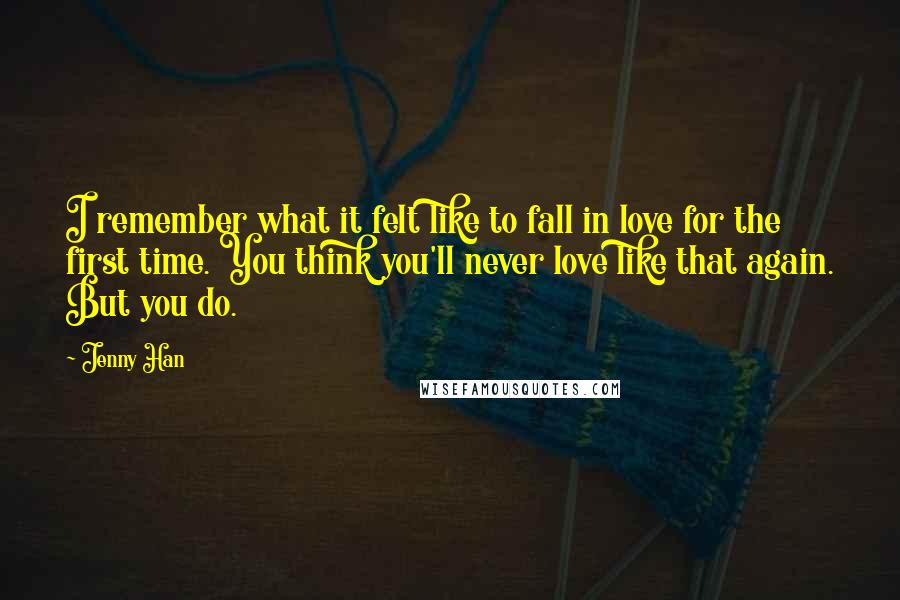 Jenny Han Quotes: I remember what it felt like to fall in love for the first time. You think you'll never love like that again. But you do.