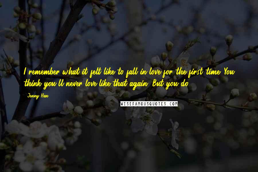 Jenny Han Quotes: I remember what it felt like to fall in love for the first time. You think you'll never love like that again. But you do.