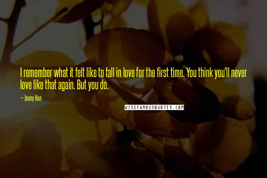 Jenny Han Quotes: I remember what it felt like to fall in love for the first time. You think you'll never love like that again. But you do.