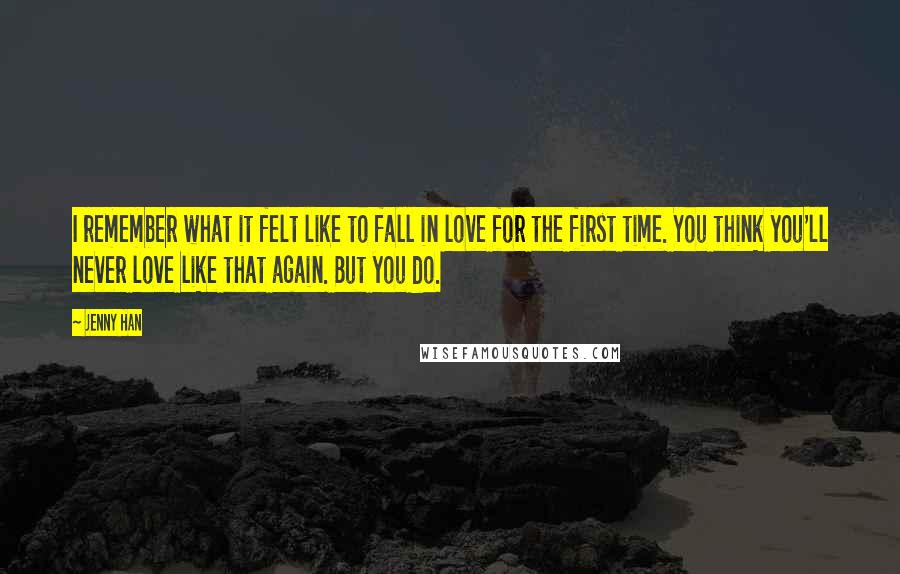 Jenny Han Quotes: I remember what it felt like to fall in love for the first time. You think you'll never love like that again. But you do.