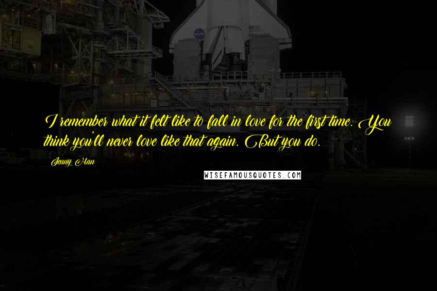 Jenny Han Quotes: I remember what it felt like to fall in love for the first time. You think you'll never love like that again. But you do.