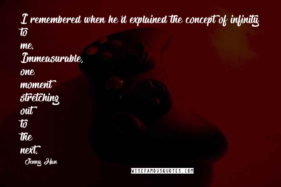 Jenny Han Quotes: I remembered when he'd explained the concept of infinity to me. Immeasurable, one moment stretching out to the next.