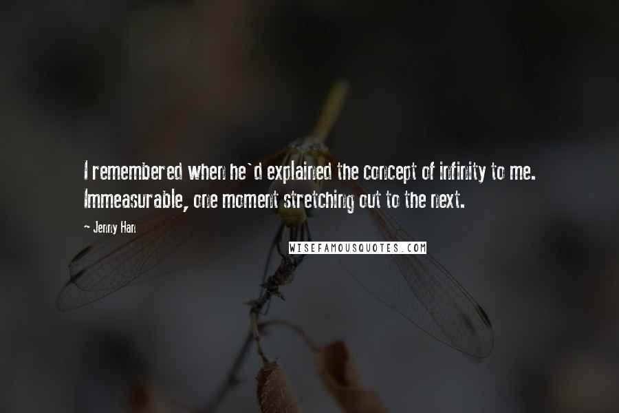 Jenny Han Quotes: I remembered when he'd explained the concept of infinity to me. Immeasurable, one moment stretching out to the next.