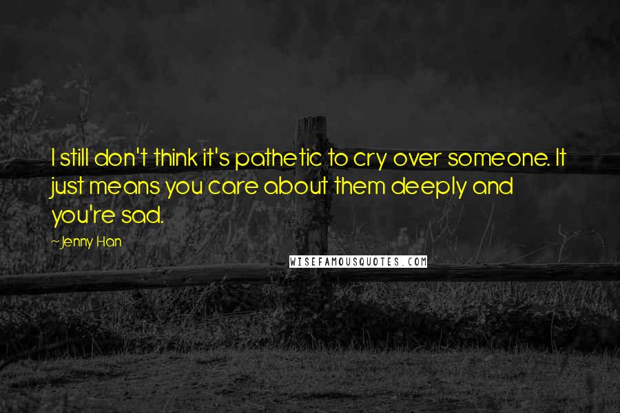 Jenny Han Quotes: I still don't think it's pathetic to cry over someone. It just means you care about them deeply and you're sad.