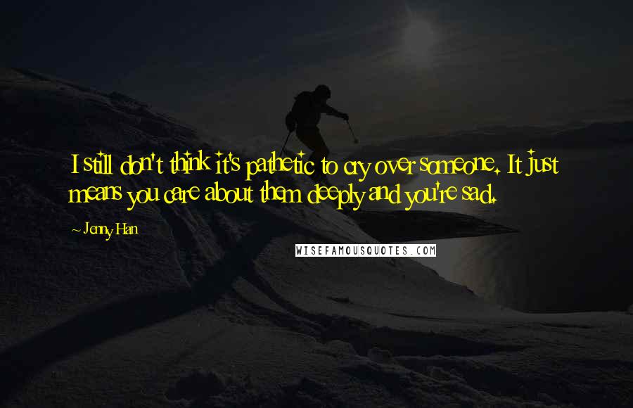 Jenny Han Quotes: I still don't think it's pathetic to cry over someone. It just means you care about them deeply and you're sad.