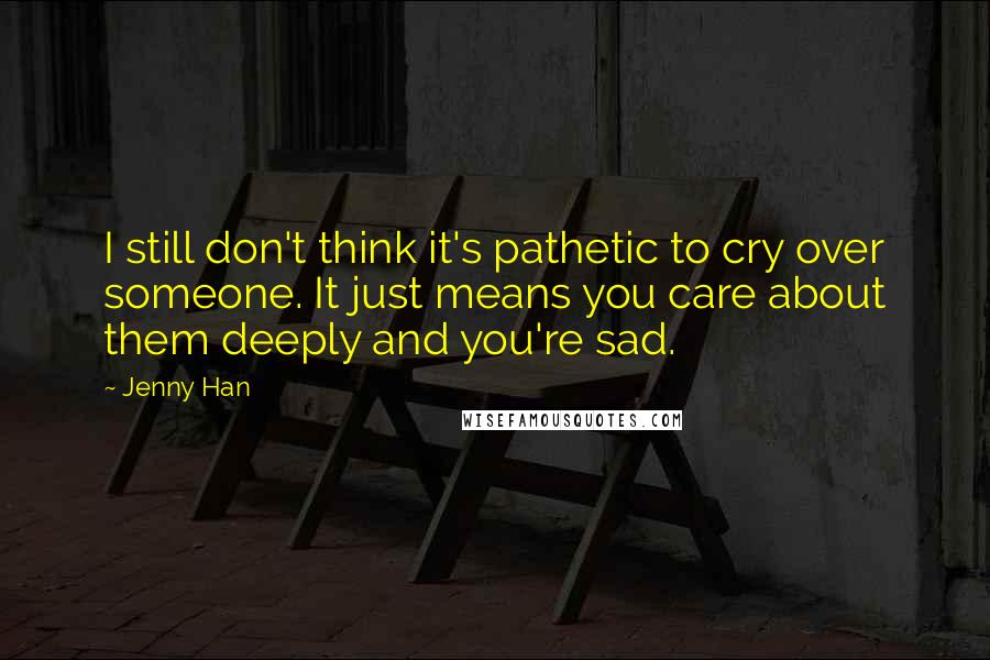 Jenny Han Quotes: I still don't think it's pathetic to cry over someone. It just means you care about them deeply and you're sad.