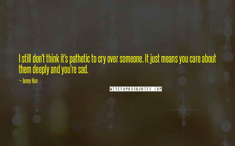 Jenny Han Quotes: I still don't think it's pathetic to cry over someone. It just means you care about them deeply and you're sad.