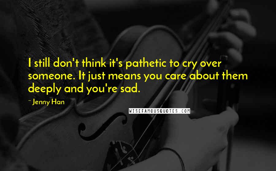 Jenny Han Quotes: I still don't think it's pathetic to cry over someone. It just means you care about them deeply and you're sad.