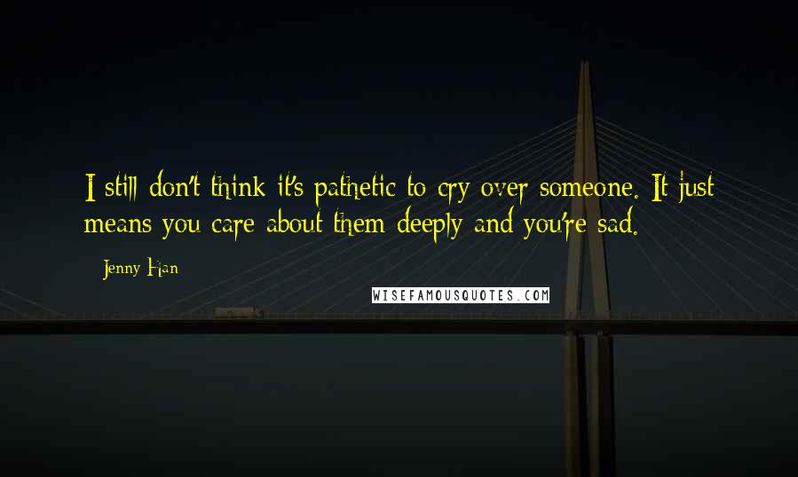 Jenny Han Quotes: I still don't think it's pathetic to cry over someone. It just means you care about them deeply and you're sad.