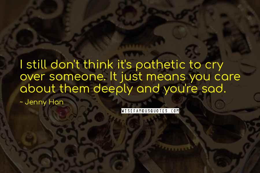 Jenny Han Quotes: I still don't think it's pathetic to cry over someone. It just means you care about them deeply and you're sad.