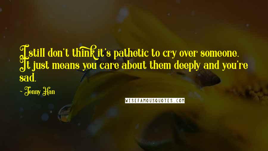 Jenny Han Quotes: I still don't think it's pathetic to cry over someone. It just means you care about them deeply and you're sad.