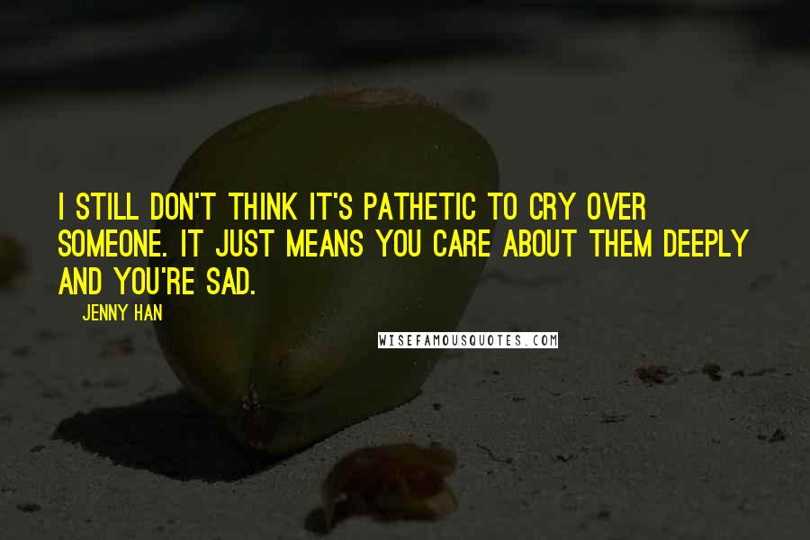 Jenny Han Quotes: I still don't think it's pathetic to cry over someone. It just means you care about them deeply and you're sad.