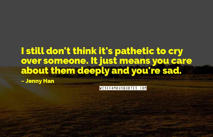 Jenny Han Quotes: I still don't think it's pathetic to cry over someone. It just means you care about them deeply and you're sad.