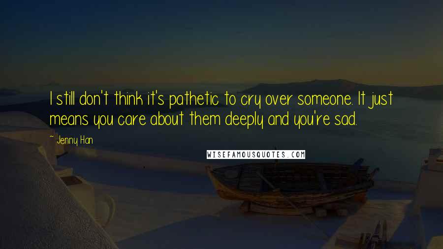 Jenny Han Quotes: I still don't think it's pathetic to cry over someone. It just means you care about them deeply and you're sad.