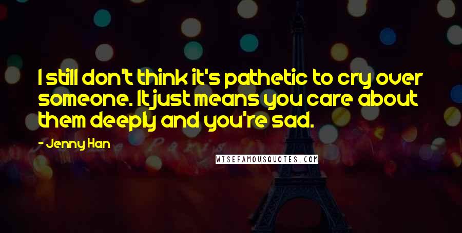 Jenny Han Quotes: I still don't think it's pathetic to cry over someone. It just means you care about them deeply and you're sad.