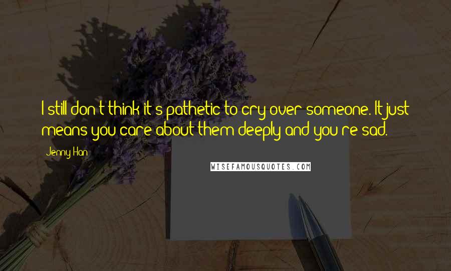 Jenny Han Quotes: I still don't think it's pathetic to cry over someone. It just means you care about them deeply and you're sad.