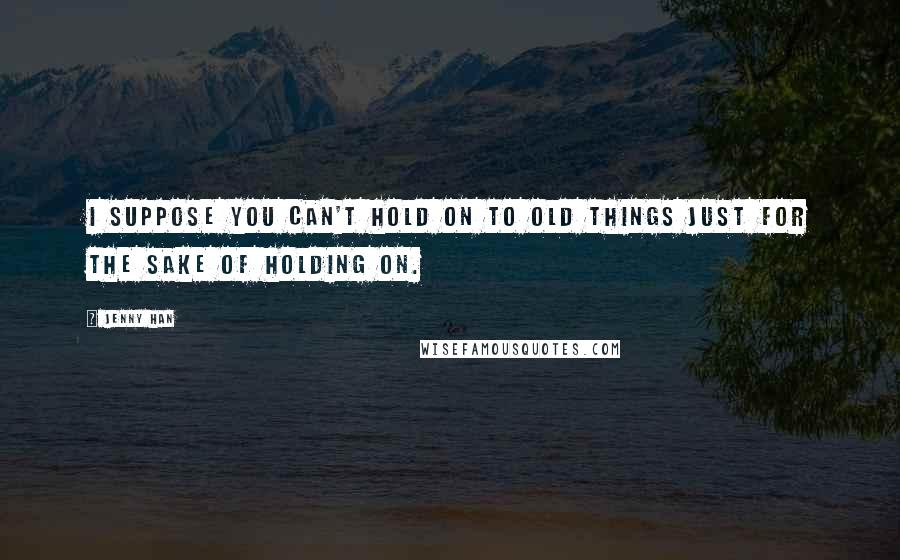 Jenny Han Quotes: I suppose you can't hold on to old things just for the sake of holding on.