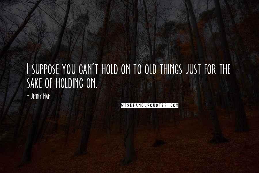 Jenny Han Quotes: I suppose you can't hold on to old things just for the sake of holding on.