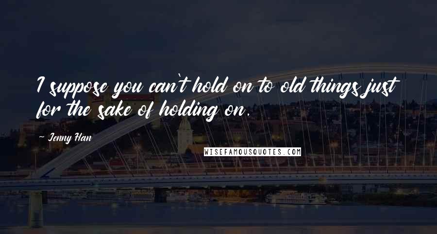 Jenny Han Quotes: I suppose you can't hold on to old things just for the sake of holding on.