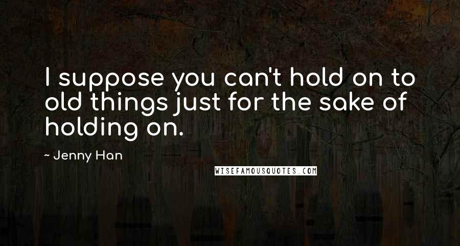 Jenny Han Quotes: I suppose you can't hold on to old things just for the sake of holding on.