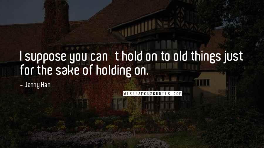 Jenny Han Quotes: I suppose you can't hold on to old things just for the sake of holding on.