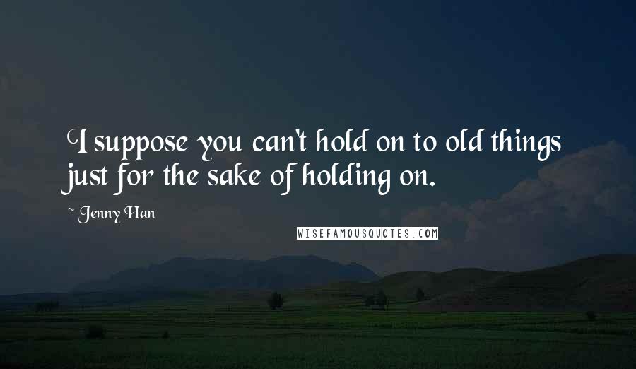 Jenny Han Quotes: I suppose you can't hold on to old things just for the sake of holding on.