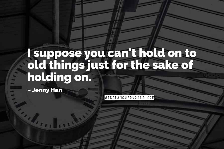 Jenny Han Quotes: I suppose you can't hold on to old things just for the sake of holding on.