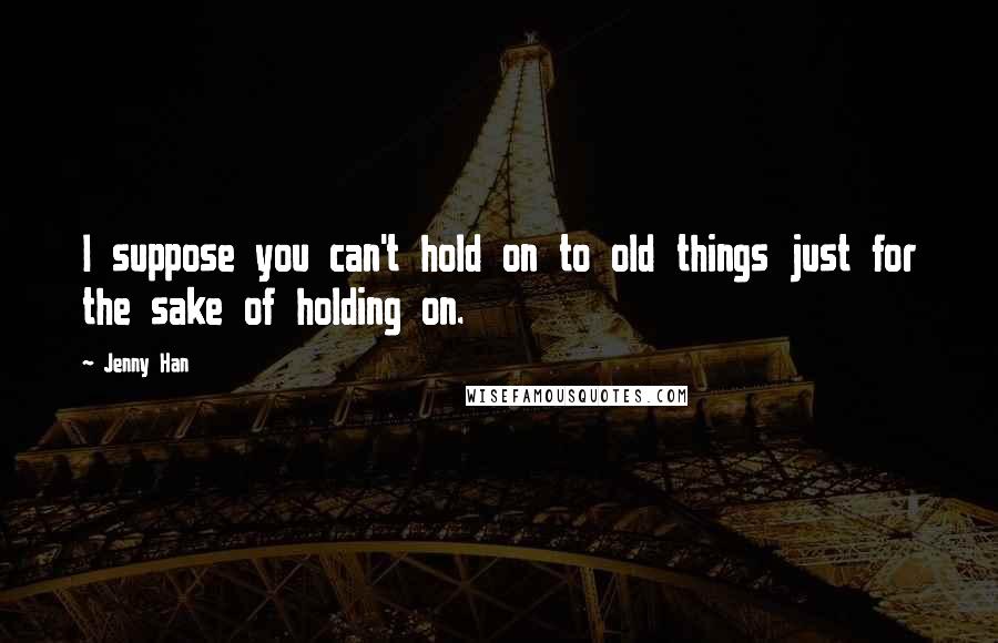 Jenny Han Quotes: I suppose you can't hold on to old things just for the sake of holding on.
