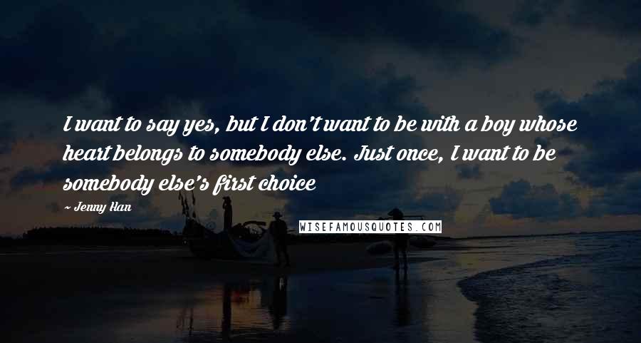 Jenny Han Quotes: I want to say yes, but I don't want to be with a boy whose heart belongs to somebody else. Just once, I want to be somebody else's first choice