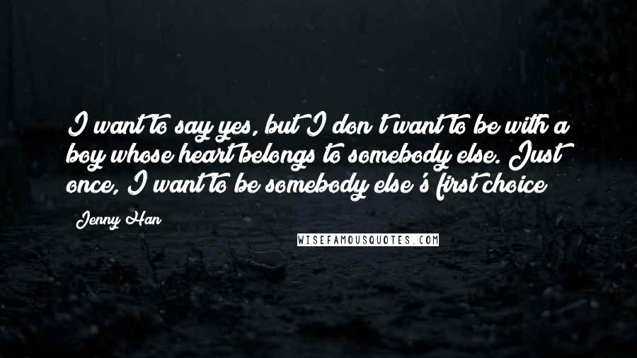 Jenny Han Quotes: I want to say yes, but I don't want to be with a boy whose heart belongs to somebody else. Just once, I want to be somebody else's first choice