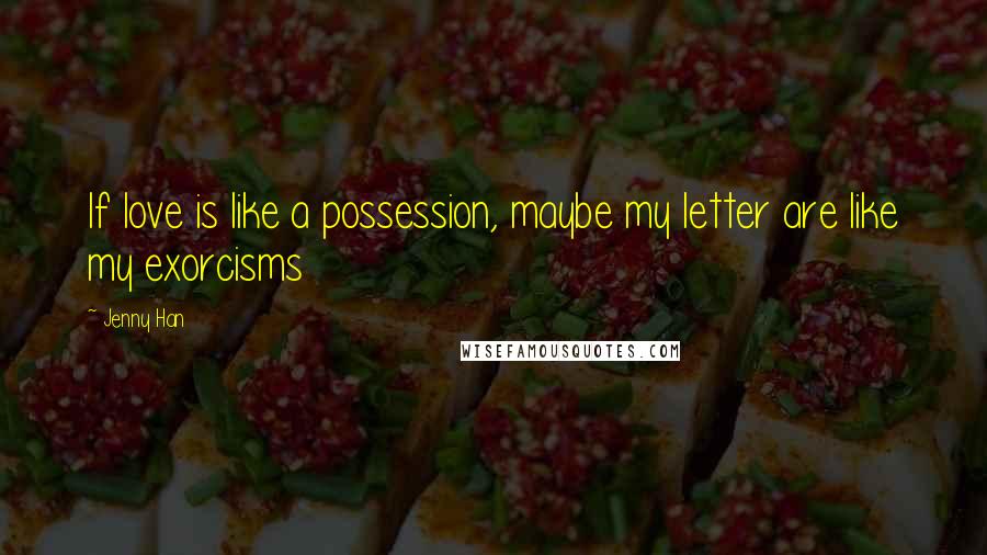Jenny Han Quotes: If love is like a possession, maybe my letter are like my exorcisms