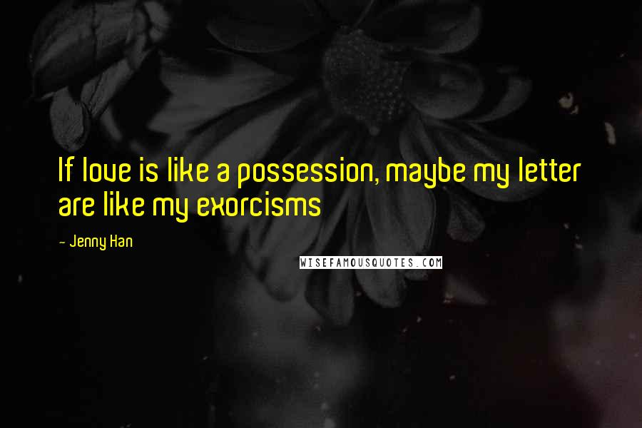 Jenny Han Quotes: If love is like a possession, maybe my letter are like my exorcisms