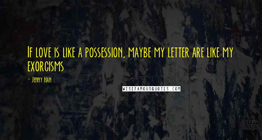 Jenny Han Quotes: If love is like a possession, maybe my letter are like my exorcisms