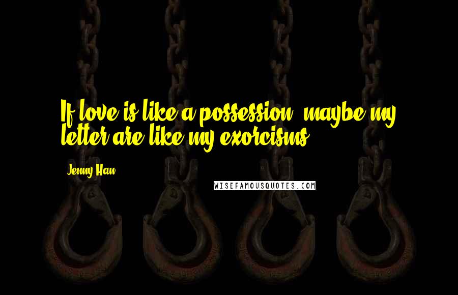 Jenny Han Quotes: If love is like a possession, maybe my letter are like my exorcisms