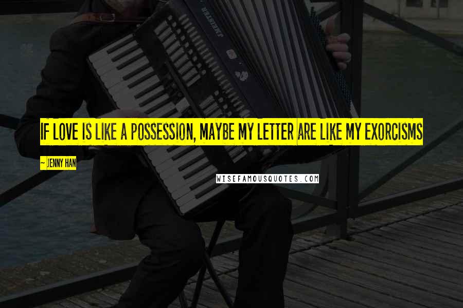 Jenny Han Quotes: If love is like a possession, maybe my letter are like my exorcisms