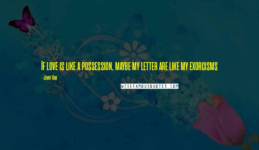 Jenny Han Quotes: If love is like a possession, maybe my letter are like my exorcisms