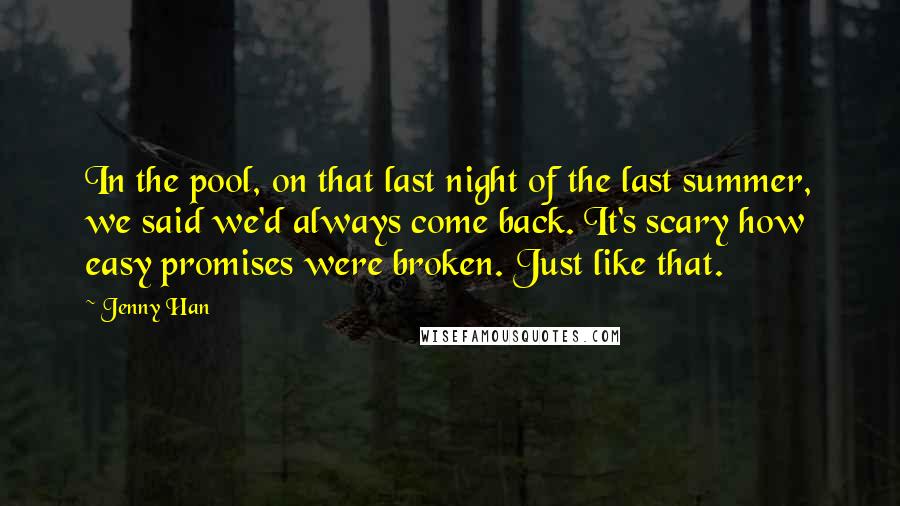 Jenny Han Quotes: In the pool, on that last night of the last summer, we said we'd always come back. It's scary how easy promises were broken. Just like that.