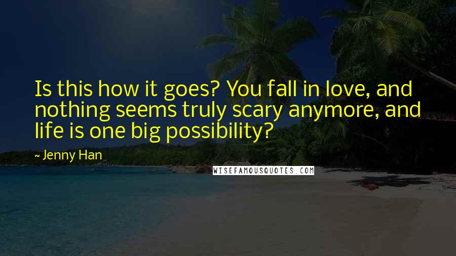 Jenny Han Quotes: Is this how it goes? You fall in love, and nothing seems truly scary anymore, and life is one big possibility?