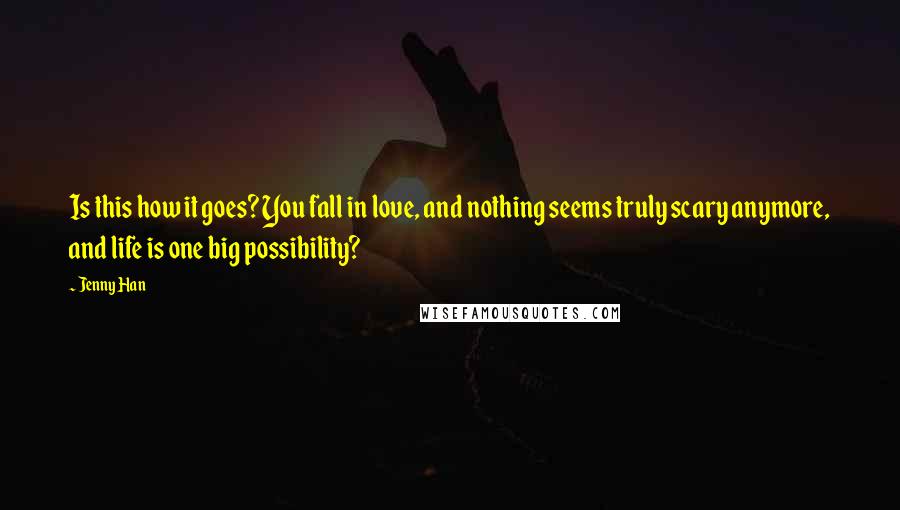 Jenny Han Quotes: Is this how it goes? You fall in love, and nothing seems truly scary anymore, and life is one big possibility?