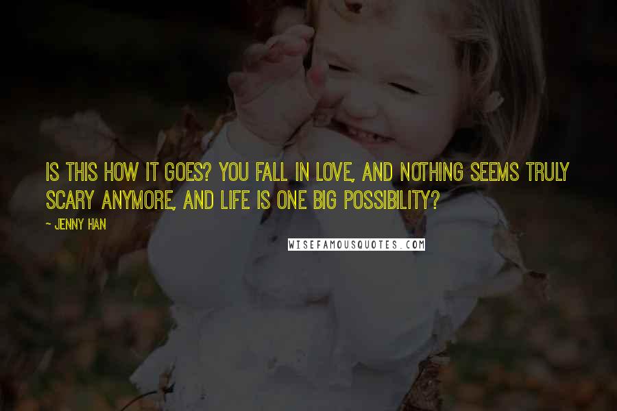 Jenny Han Quotes: Is this how it goes? You fall in love, and nothing seems truly scary anymore, and life is one big possibility?