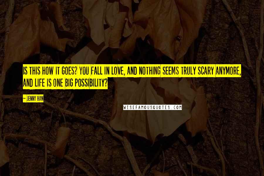 Jenny Han Quotes: Is this how it goes? You fall in love, and nothing seems truly scary anymore, and life is one big possibility?
