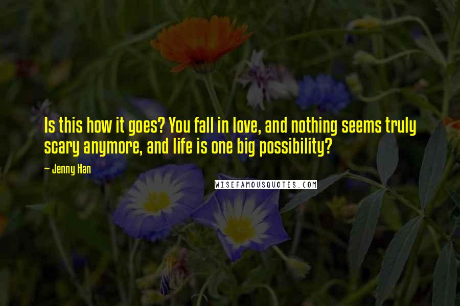 Jenny Han Quotes: Is this how it goes? You fall in love, and nothing seems truly scary anymore, and life is one big possibility?