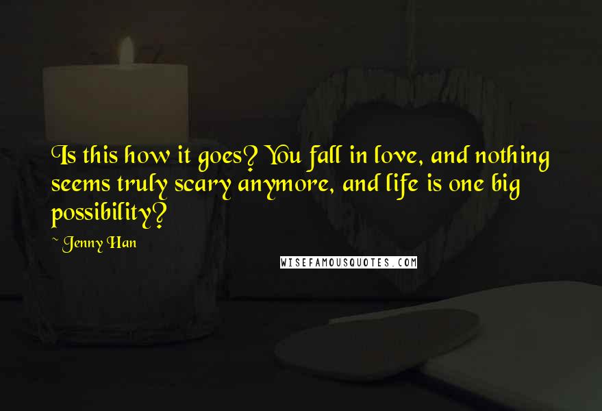 Jenny Han Quotes: Is this how it goes? You fall in love, and nothing seems truly scary anymore, and life is one big possibility?